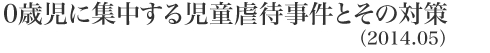 0歳児に集中する児童虐待事件とその対策(2014.5)